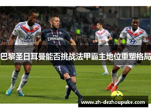巴黎圣日耳曼能否挑战法甲霸主地位重塑格局 巴黎圣日耳曼能否挑战法甲霸主地位重塑格局