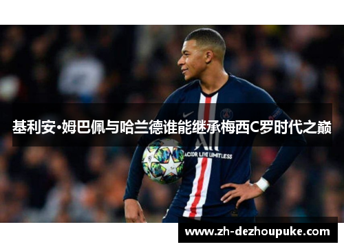 基利安·姆巴佩与哈兰德谁能继承梅西C罗时代之巅 基利安·姆巴佩与哈兰德谁能继承梅西C罗时代之巅