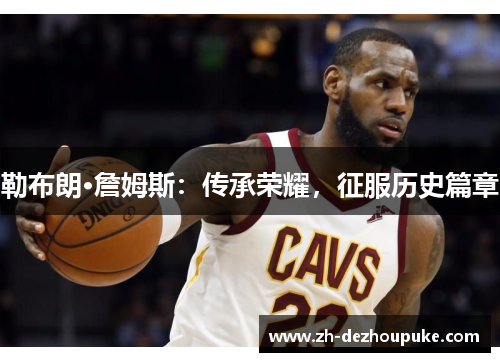 勒布朗·詹姆斯:传承荣耀,征服历史篇章 勒布朗·詹姆斯:传承荣耀,征服历史篇章