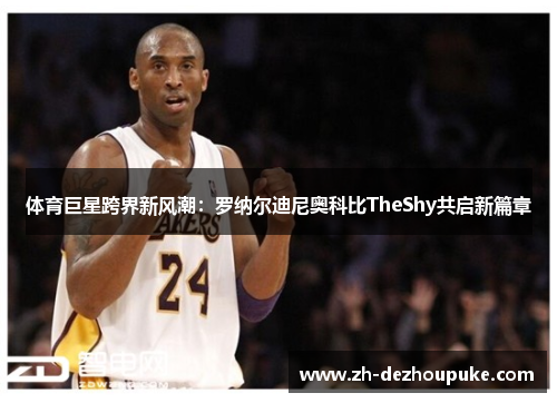 体育巨星跨界新风潮:罗纳尔迪尼奥科比TheShy共启新篇章 体育巨星跨界新风潮:罗纳尔迪尼奥科比TheShy共启新篇章
